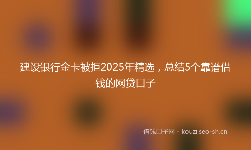 建设银行金卡被拒2025年精选，总结5个靠谱借钱的网贷口子
