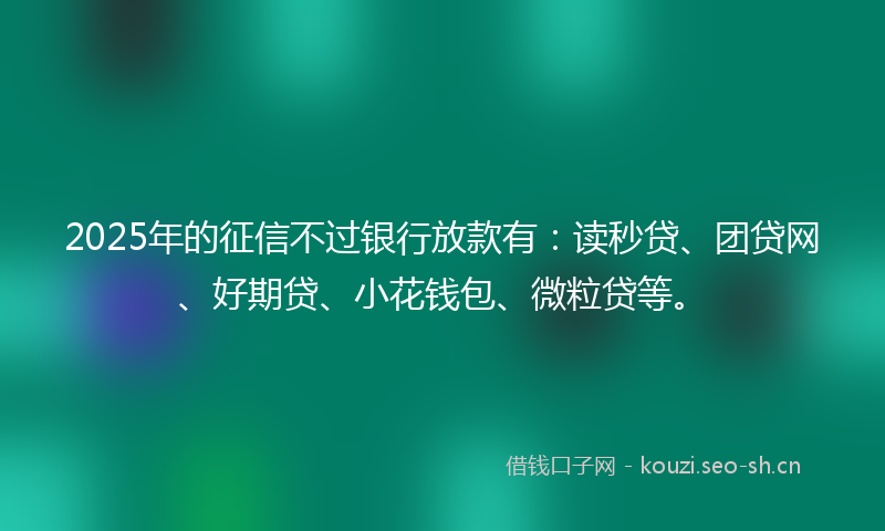 2025年的征信不过银行放款有：读秒贷、团贷网、好期贷、小花钱包、微粒贷等。