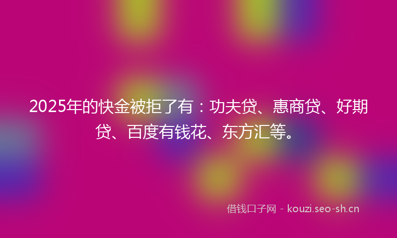 2025年的快金被拒了有:功夫贷、惠商贷、好期贷、百度有钱花、东方汇等。