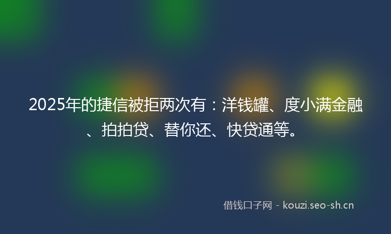 2025年的捷信被拒两次有：洋钱罐、度小满金融、拍拍贷、替你还、快贷通等。