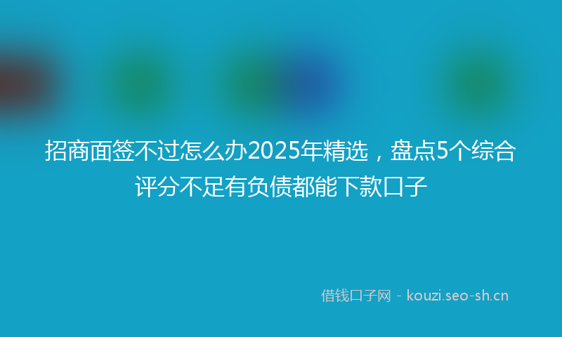 招商面签不过怎么办2025年精选，盘点5个综合评分不足有负债都能下款口子