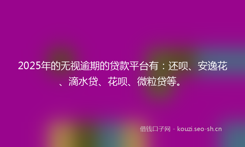 2025年的无视逾期的贷款平台有：还呗、安逸花、滴水贷、花呗、微粒贷等。