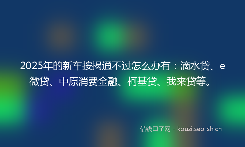 2025年的新车按揭通不过怎么办有：滴水贷、e微贷、中原消费金融、柯基贷、我来贷等。