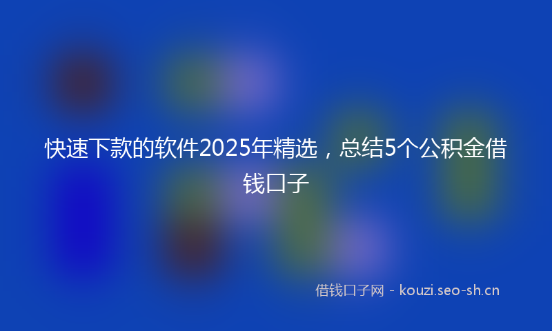 快速下款的软件2025年精选，总结5个公积金借钱口子