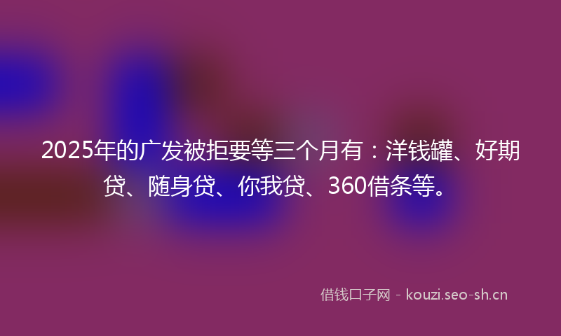 2025年的广发被拒要等三个月有：洋钱罐、好期贷、随身贷、你我贷、360借条等。