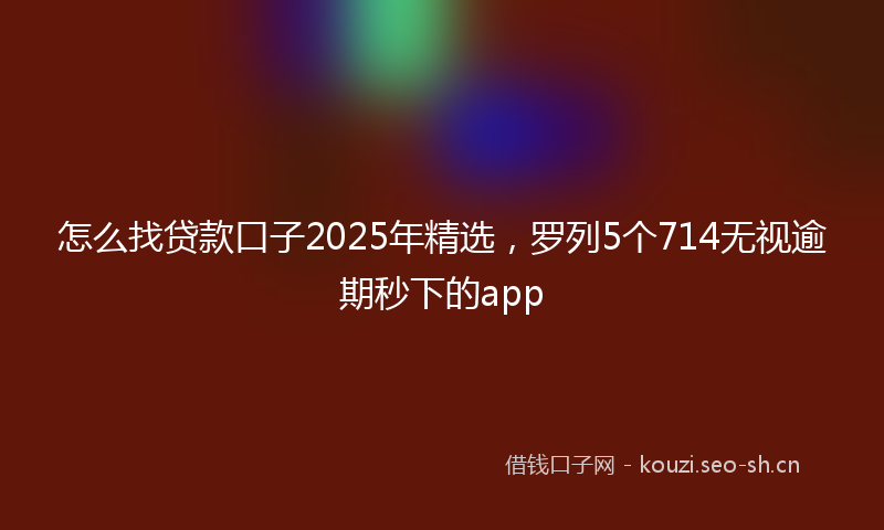 怎么找贷款口子2025年精选，罗列5个714无视逾期秒下的app
