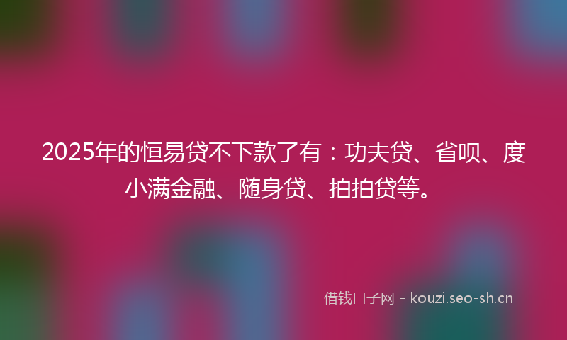 2025年的恒易贷不下款了有：功夫贷、省呗、度小满金融、随身贷、拍拍贷等。
