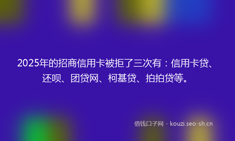 2025年的招商信用卡被拒了三次有：信用卡贷、还呗、团贷网、柯基贷、拍拍贷等。