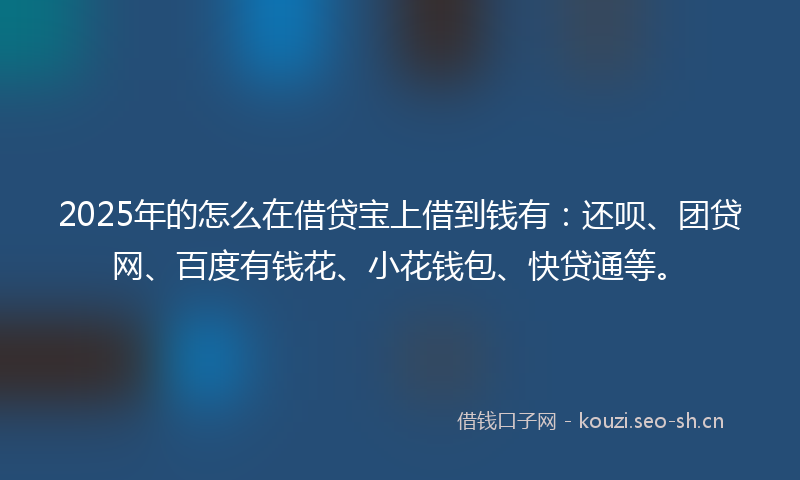 2025年的怎么在借贷宝上借到钱有：还呗、团贷网、百度有钱花、小花钱包、快贷通等。