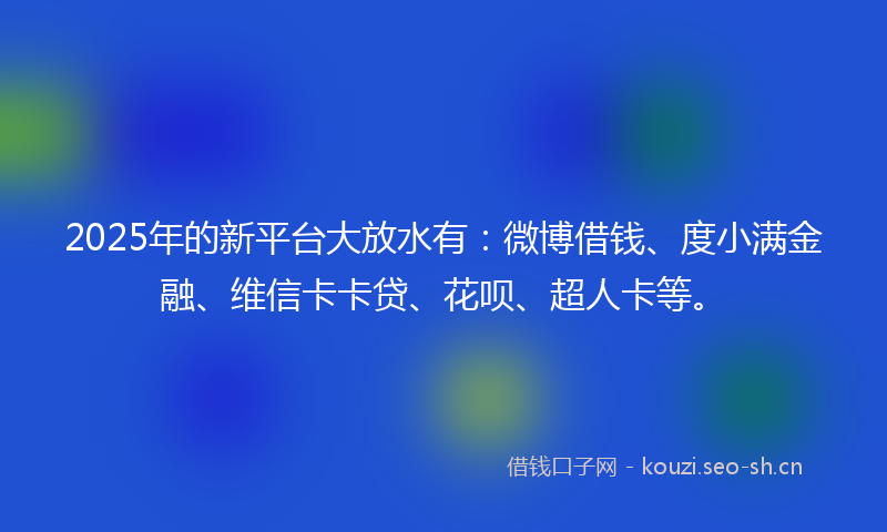 2025年的新平台大放水有：微博借钱、度小满金融、维信卡卡贷、花呗、超人卡等。