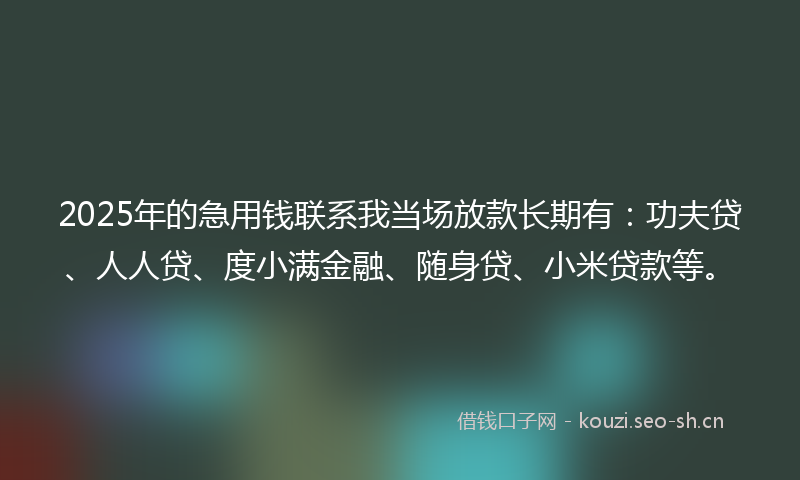 2025年的急用钱联系我当场放款长期有：功夫贷、人人贷、度小满金融、随身贷、小米贷款等。