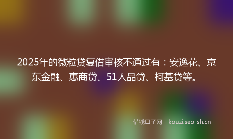 2025年的微粒贷复借审核不通过有：安逸花、京东金融、惠商贷、51人品贷、柯基贷等。