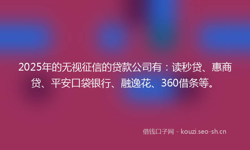 2025年的无视征信的贷款公司有：读秒贷、惠商贷、平安口袋银行、融逸花、360借条等。