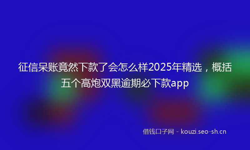 征信呆账竟然下款了会怎么样2025年精选,概括五个高炮双黑逾期必下款app