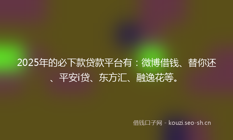 2025年的必下款贷款平台有：微博借钱、替你还、平安i贷、东方汇、融逸花等。