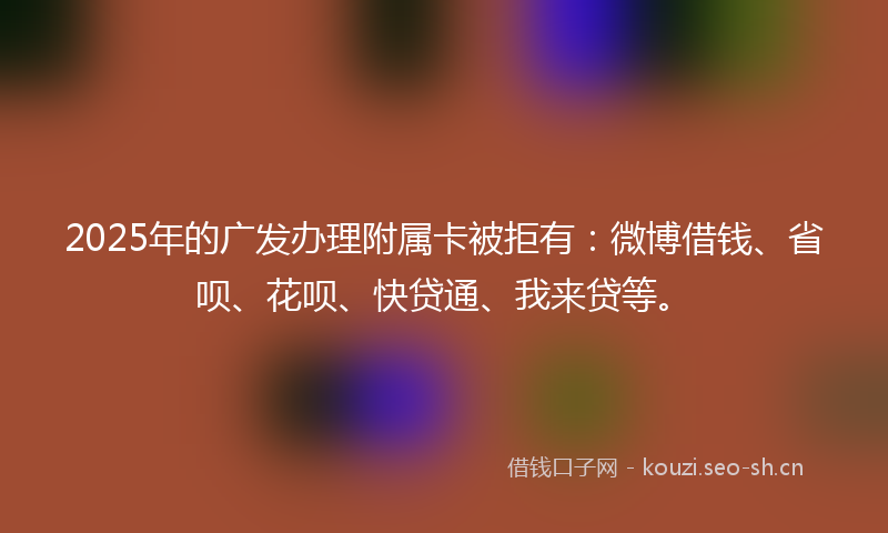 2025年的广发办理附属卡被拒有：微博借钱、省呗、花呗、快贷通、我来贷等。