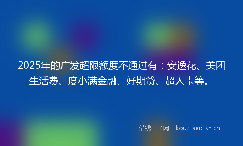 2025年的广发超限额度不通过有：安逸花、美团生活费、度小满金融、好期贷、超人卡等。