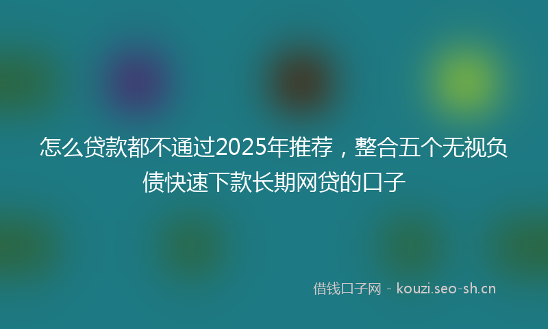 怎么贷款都不通过2025年推荐，整合五个无视负债快速下款长期网贷的口子