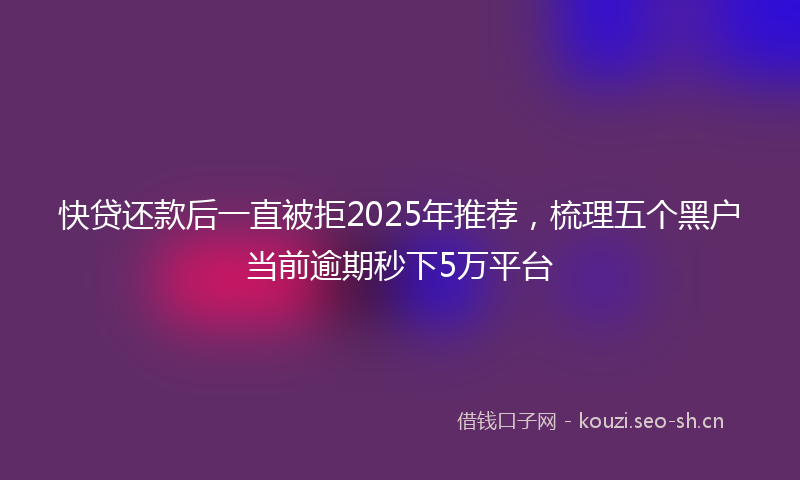 快贷还款后一直被拒2025年推荐，梳理五个黑户当前逾期秒下5万平台