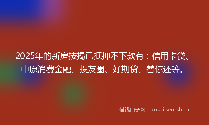 2025年的新房按揭已抵押不下款有：信用卡贷、中原消费金融、投友圈、好期贷、替你还等。