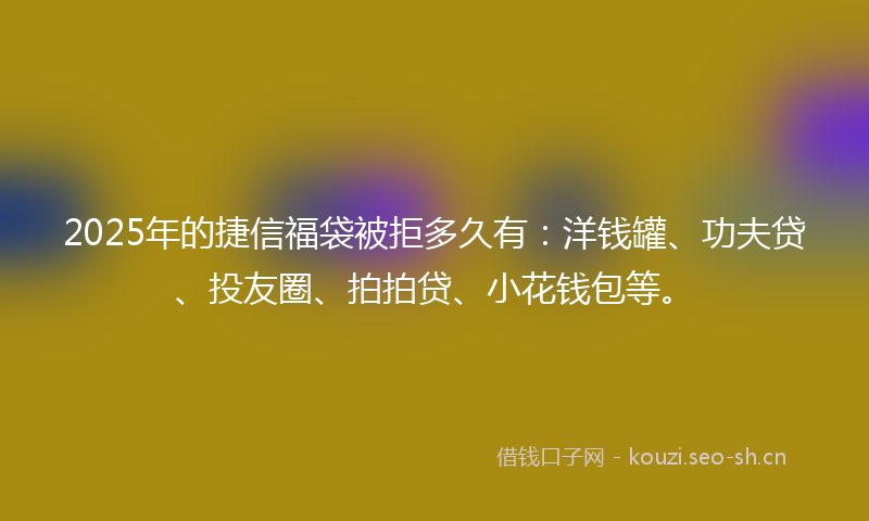 2025年的捷信福袋被拒多久有：洋钱罐、功夫贷、投友圈、拍拍贷、小花钱包等。