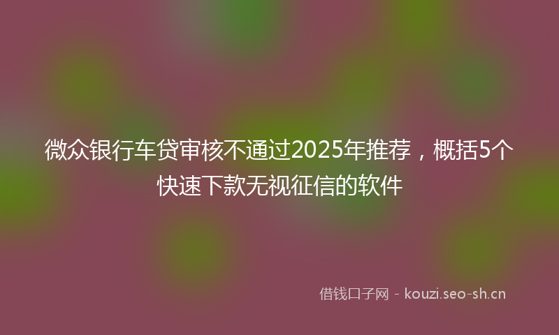 微众银行车贷审核不通过2025年推荐，概括5个快速下款无视征信的软件