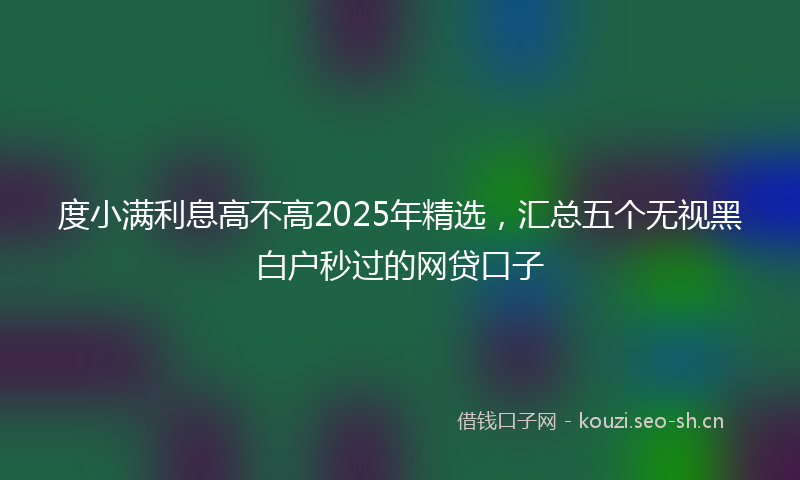 度小满利息高不高2025年精选，汇总五个无视黑白户秒过的网贷口子
