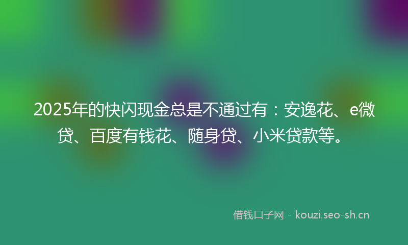 2025年的快闪现金总是不通过有:安逸花、e微贷、百度有钱花、随身贷、小米贷款等。