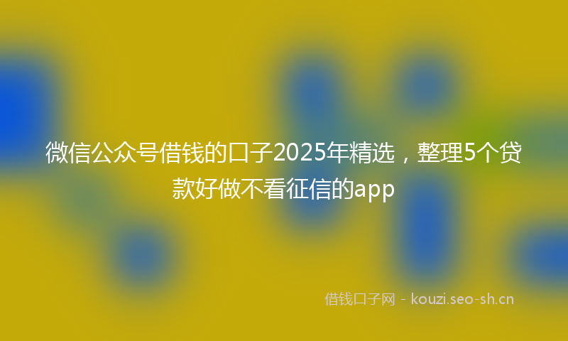微信公众号借钱的口子2025年精选，整理5个贷款好做不看征信的app