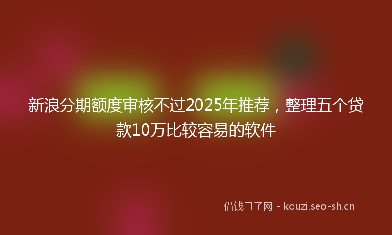新浪分期额度审核不过2025年推荐，整理五个贷款10万比较容易的软件