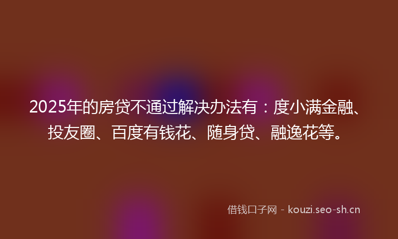 2025年的房贷不通过解决办法有：度小满金融、投友圈、百度有钱花、随身贷、融逸花等。