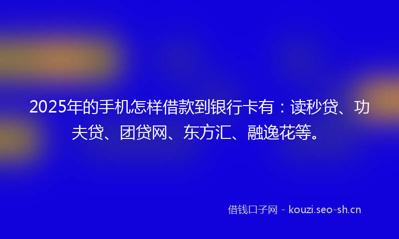 2025年的手机怎样借款到银行卡有：读秒贷、功夫贷、团贷网、东方汇、融逸花等。