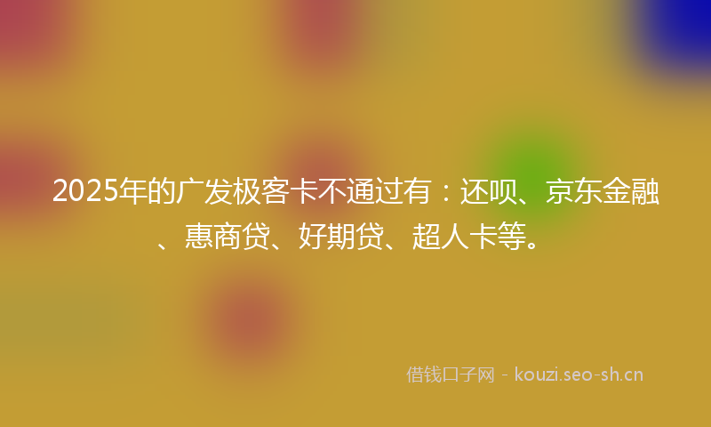 2025年的广发极客卡不通过有：还呗、京东金融、惠商贷、好期贷、超人卡等。