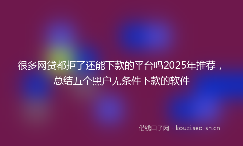 很多网贷都拒了还能下款的平台吗2025年推荐，总结五个黑户无条件下款的软件