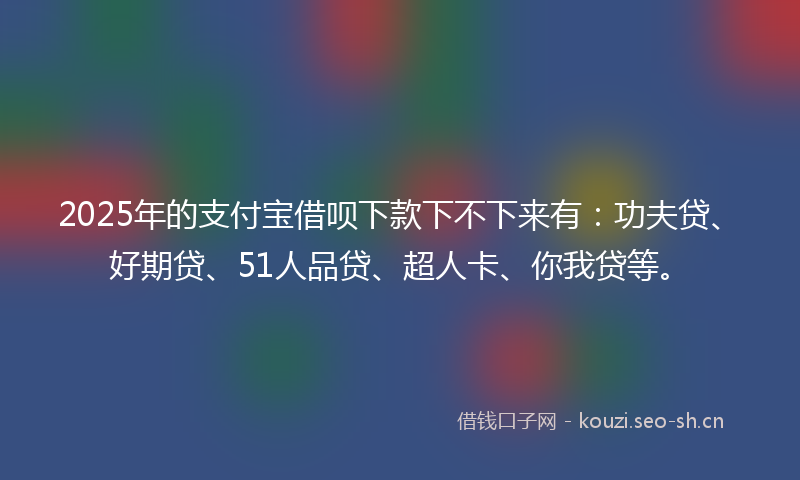 2025年的支付宝借呗下款下不下来有：功夫贷、好期贷、51人品贷、超人卡、你我贷等。