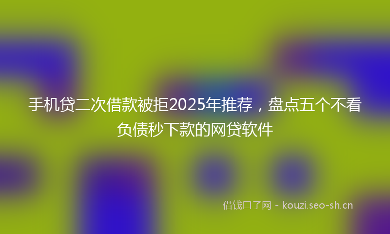 手机贷二次借款被拒2025年推荐，盘点五个不看负债秒下款的网贷软件