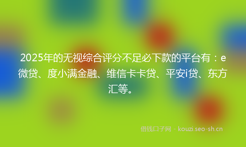 2025年的无视综合评分不足必下款的平台有：e微贷、度小满金融、维信卡卡贷、平安i贷、东方汇等。