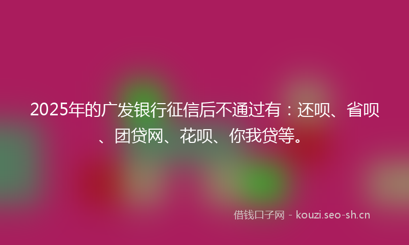 2025年的广发银行征信后不通过有：还呗、省呗、团贷网、花呗、你我贷等。