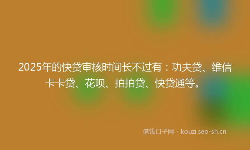 2025年的快贷审核时间长不过有：功夫贷、维信卡卡贷、花呗、拍拍贷、快贷通等。