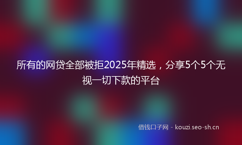所有的网贷全部被拒2025年精选，分享5个5个无视一切下款的平台