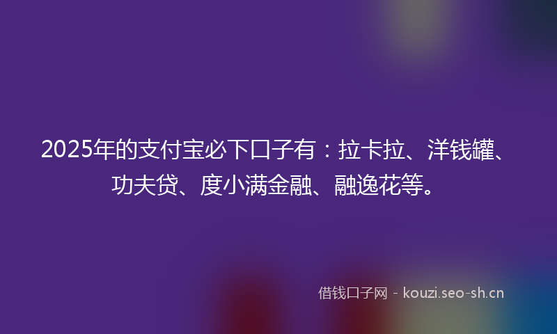 2025年的支付宝必下口子有：拉卡拉、洋钱罐、功夫贷、度小满金融、融逸花等。
