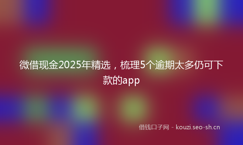微借现金2025年精选，梳理5个逾期太多仍可下款的app
