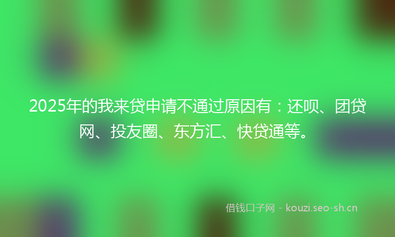 2025年的我来贷申请不通过原因有：还呗、团贷网、投友圈、东方汇、快贷通等。