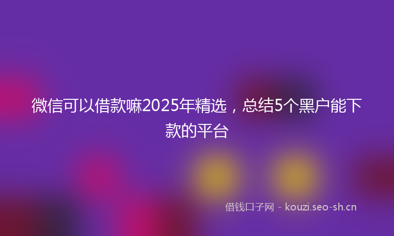 微信可以借款嘛2025年精选，总结5个黑户能下款的平台