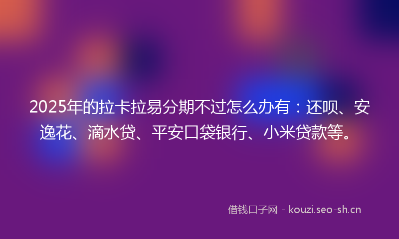 2025年的拉卡拉易分期不过怎么办有：还呗、安逸花、滴水贷、平安口袋银行、小米贷款等。