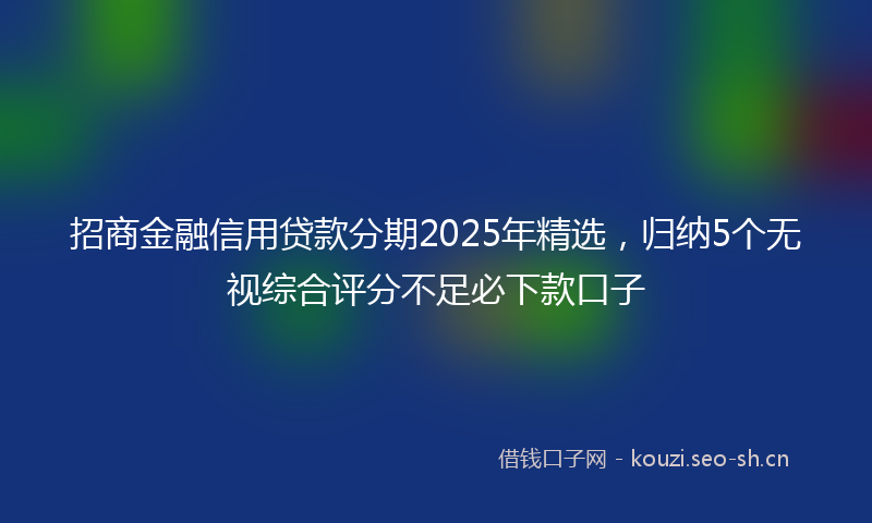 招商金融信用贷款分期2025年精选，归纳5个无视综合评分不足必下款口子