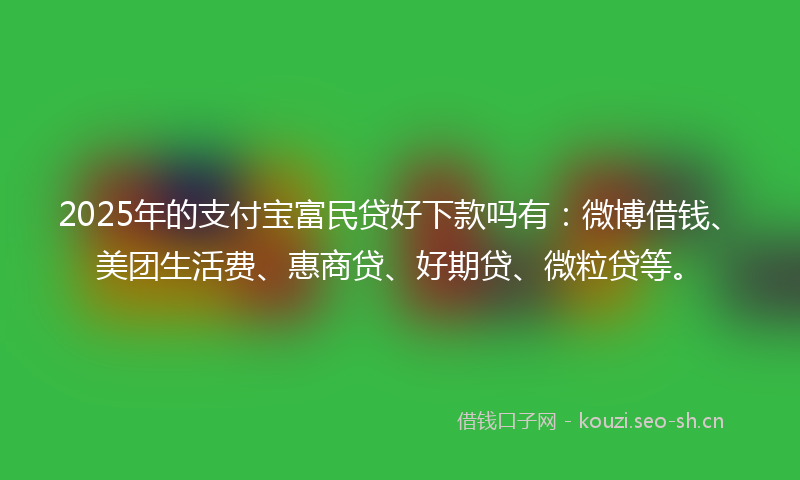 2025年的支付宝富民贷好下款吗有：微博借钱、美团生活费、惠商贷、好期贷、微粒贷等。