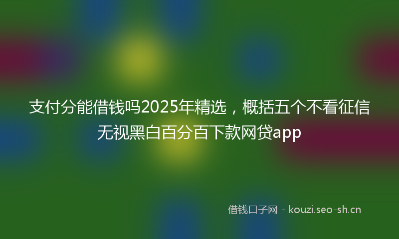 支付分能借钱吗2025年精选，概括五个不看征信无视黑白百分百下款网贷app