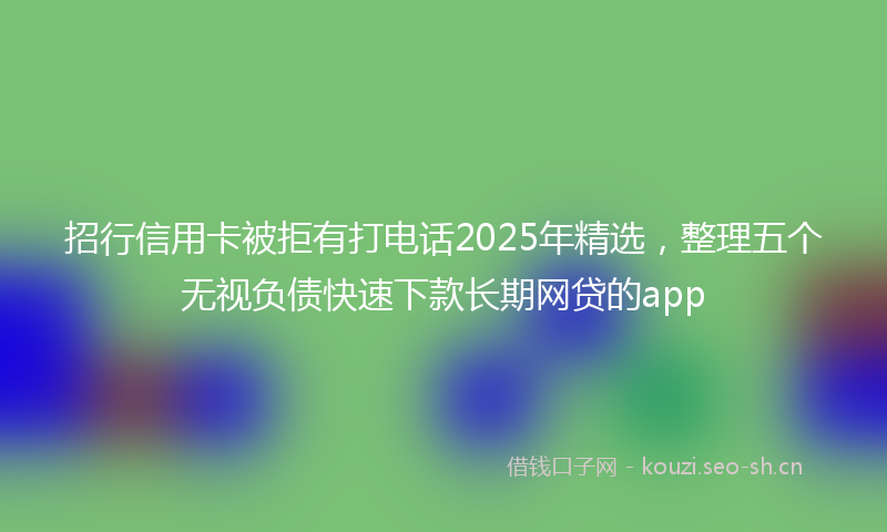 招行信用卡被拒有打电话2025年精选，整理五个无视负债快速下款长期网贷的app