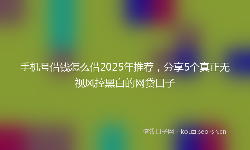 手机号借钱怎么借2025年推荐，分享5个真正无视风控黑白的网贷口子
